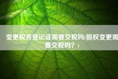 变更税务登记证需要交税吗(股权变更需要交税吗？)