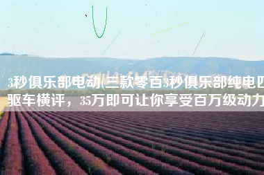 3秒俱乐部电动(三款零百3秒俱乐部纯电四驱车横评，35万即可让你享受百万级动力)