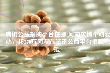 腾讯公益捐助平台在哪(河南灾情牵动爱心，超370万网友在腾讯公益平台捐款驰援)