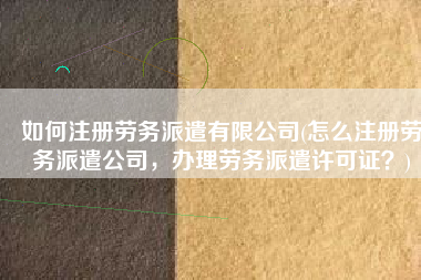 如何注册劳务派遣有限公司(怎么注册劳务派遣公司，办理劳务派遣许可证？)