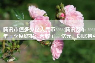 腾讯市值多少亿人民币2022(腾讯发布 2022 年一季度财报：营收 1355 亿元，同比持平)
