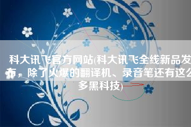 科大讯飞官方网站(科大讯飞全线新品发布，除了火爆的翻译机、录音笔还有这么多黑科技)
