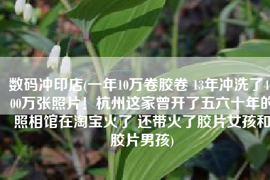 数码冲印店(一年10万卷胶卷 13年冲洗了4000万张照片！杭州这家曾开了五六十年的照相馆在淘宝火了 还带火了胶片女孩和胶片男孩)
