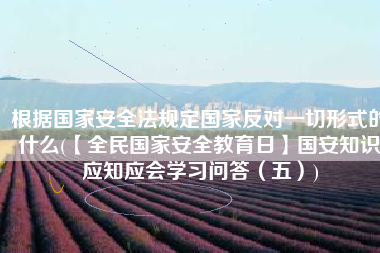 根据国家安全法规定国家反对一切形式的什么(【全民国家安全教育日】国安知识应知应会学习问答（五）)