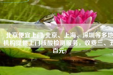 北京便宜上门(北京、上海、深圳等多地机构提供上门核酸检测服务，收费三、五百元)