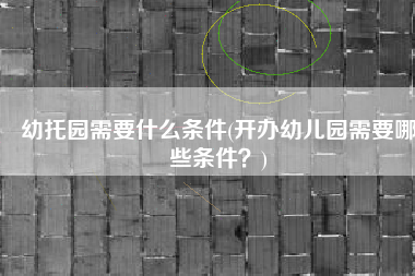 幼托园需要什么条件(开办幼儿园需要哪些条件？)