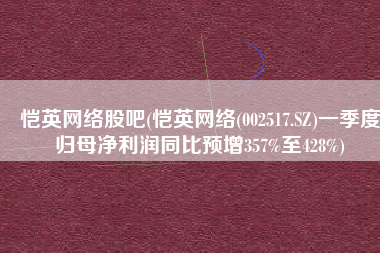 恺英网络股吧(恺英网络(002517.SZ)一季度归母净利润同比预增357%至428%)