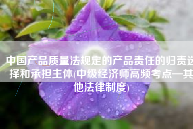 中国产品质量法规定的产品责任的归责选择和承担主体(中级经济师高频考点—其他法律制度)