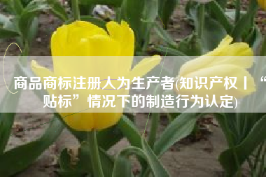 商品商标注册人为生产者(知识产权丨“贴标”情况下的制造行为认定)