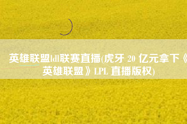 英雄联盟ldl联赛直播(虎牙 20 亿元拿下《英雄联盟》LPL 直播版权)
