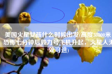 美国火星女孩什么时候出发(高度30000米！恐怖七分钟后毅力号飞机升起，火星人无处可逃)