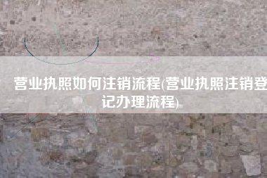 营业执照如何注销流程(营业执照注销登记办理流程)