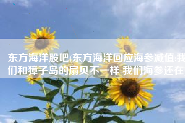 东方海洋股吧(东方海洋回应海参减值:我们和獐子岛的扇贝不一样 我们海参还在)