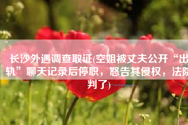长沙外遇调查取证(空姐被丈夫公开“出轨”聊天记录后停职，怒告其侵权，法院判了)