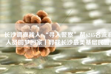 长沙调查找人(“寻人警察”帮6245名流浪人员圆梦回家丨寻找长沙最美基层民警)