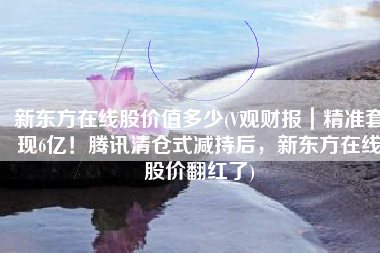 新东方在线股价值多少(V观财报｜精准套现6亿！腾讯清仓式减持后，新东方在线股价翻红了)
