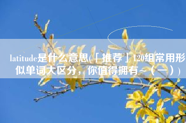 latitude是什么意思(「推荐」120组常用形似单词大区分，你值得拥有~（一）)