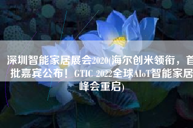 深圳智能家居展会2020(海尔创米领衔，首批嘉宾公布！GTIC 2022全球AIoT智能家居峰会重启)