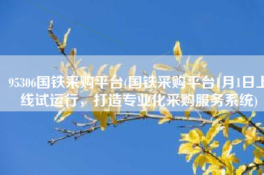 95306国铁采购平台(国铁采购平台1月1日上线试运行，打造专业化采购服务系统)