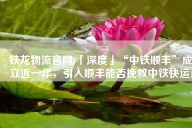 铁龙物流官网(「深度」“中铁顺丰”成立近一年，引入顺丰能否挽救中铁快运)