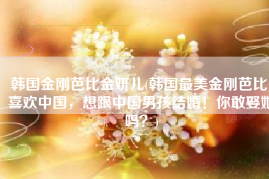 韩国金刚芭比金妍儿(韩国最美金刚芭比！喜欢中国，想跟中国男孩结婚！你敢娶她吗？)