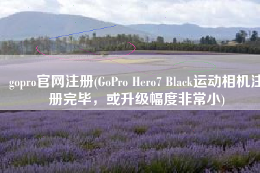gopro官网注册(GoPro Hero7 Black运动相机注册完毕，或升级幅度非常小)