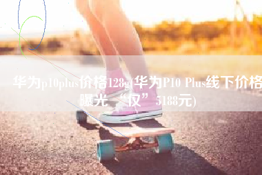 华为p10plus价格128g(华为P10 Plus线下价格曝光 “仅”5188元)