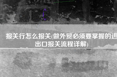 报关行怎么报关(做外贸必须要掌握的进出口报关流程详解)
