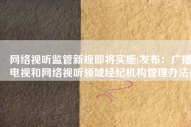 网络视听监管新规即将实施(发布：广播电视和网络视听领域经纪机构管理办法)