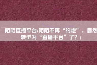 陌陌直播平台(陌陌不再“约炮”，居然转型为“直播平台”了？)
