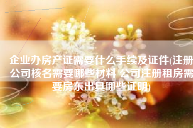 企业办房产证需要什么手续及证件(注册公司核名需要哪些材料 公司注册租房需要房东出具哪些证明)