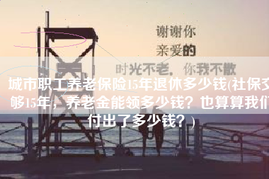 城市职工养老保险15年退休多少钱(社保交够15年，养老金能领多少钱？也算算我们付出了多少钱？)