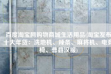 百度淘宝网购物商城生活用品(淘宝发布十大年货：洗地机、辣条、麻将机、电竞椅、曹县汉服)