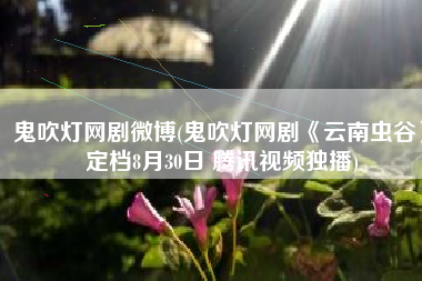 鬼吹灯网剧微博(鬼吹灯网剧《云南虫谷》定档8月30日 腾讯视频独播)