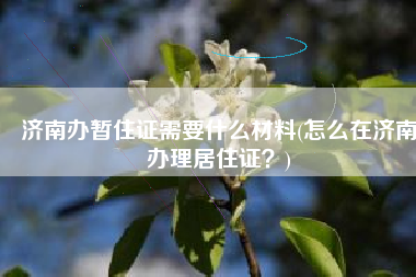 济南办暂住证需要什么材料(怎么在济南办理居住证？)