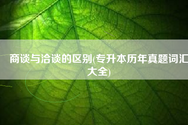 商谈与洽谈的区别(专升本历年真题词汇大全)