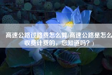 高速公路过路费怎么算(高速公路是怎么收费计费的，您知道吗？)
