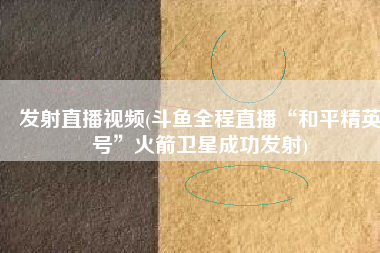 发射直播视频(斗鱼全程直播“和平精英号”火箭卫星成功发射)