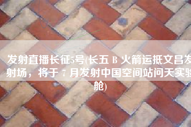 发射直播长征5号(长五 B 火箭运抵文昌发射场，将于 7 月发射中国空间站问天实验舱)
