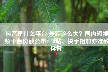 抖音是什么平台(差距这么大？国内短视频平台份额公布：B站、快手相加亦难敌抖音)