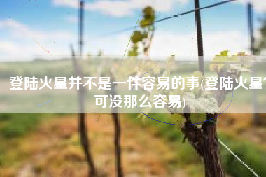登陆火星并不是一件容易的事(登陆火星？可没那么容易)