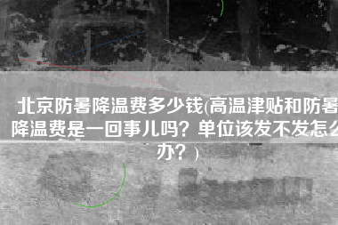 北京防暑降温费多少钱(高温津贴和防暑降温费是一回事儿吗？单位该发不发怎么办？)