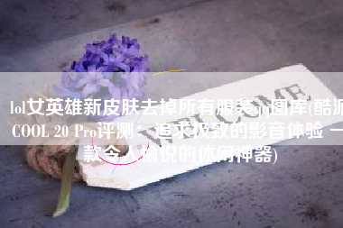 lol女英雄新皮肤去掉所有服装qq图库(酷派COOL 20 Pro评测：追求极致的影音体验 一款令人愉悦的休闲神器)
