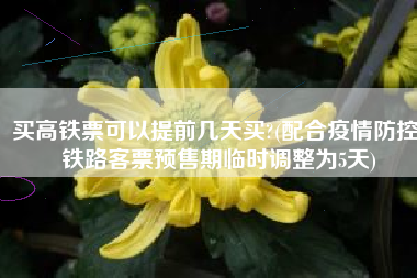 买高铁票可以提前几天买?(配合疫情防控，铁路客票预售期临时调整为5天)