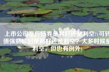 上市公司发行债券是利好还是利空?(可转债强制赎回是利好还是利空？大多时候是利空，但也有例外)