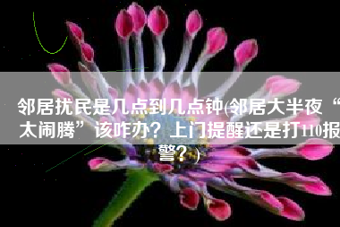 邻居扰民是几点到几点钟(邻居大半夜“太闹腾”该咋办？上门提醒还是打110报警？)