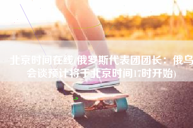 北京时间在线(俄罗斯代表团团长：俄乌会谈预计将于北京时间17时开始)