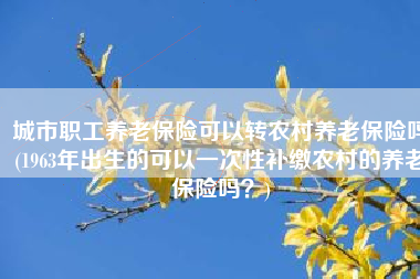 城市职工养老保险可以转农村养老保险吗(1963年出生的可以一次性补缴农村的养老保险吗？)