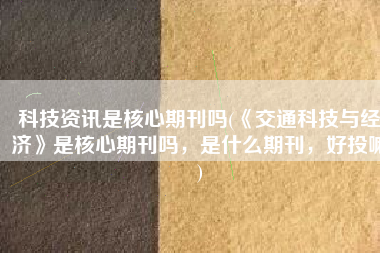 科技资讯是核心期刊吗(《交通科技与经济》是核心期刊吗，是什么期刊，好投嘛)