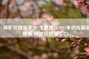 锑矿价格是多少(生意社：2021年供应偏紧提振 锑锭价格涨75.37%)